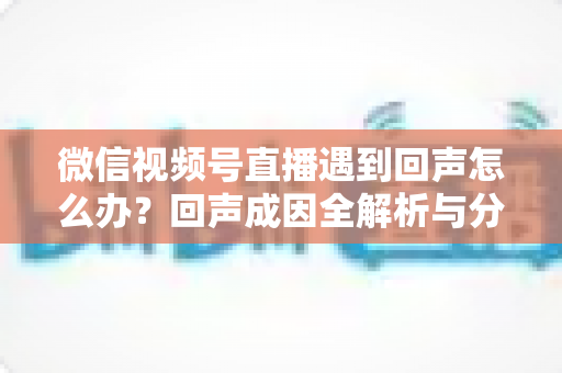 微信视频号直播遇到回声怎么办？回声成因全解析与分场景实用解决指南