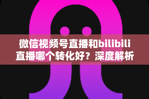 微信视频号直播和bilibili直播哪个转化好?深度解析两大平台带货转化率与选平台实战指南 微信视频号直播和bilibili直播哪个转化好?深度解析两大平台带货转化率与选平台实战指南
