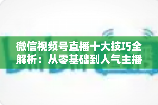 微信视频号直播十大技巧全解析:从零基础到人气主播的实战进阶指南 微信视频号直播十大技巧全解析:从零基础到人气主播的实战进阶指南