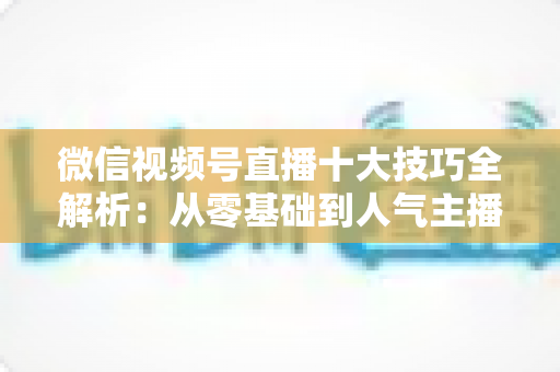 微信视频号直播十大技巧全解析:从零基础到人气主播的实战进阶指南 微信视频号直播十大技巧全解析:从零基础到人气主播的实战进阶指南