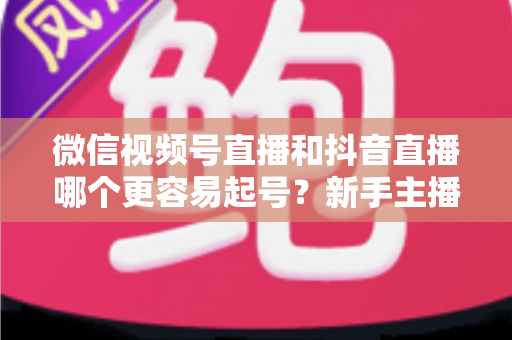 微信视频号直播和抖音直播哪个更容易起号?新手主播平台选择与起号实战指南 微信视频号直播和抖音直播哪个更容易起号?新手主播平台选择与起号实战指南