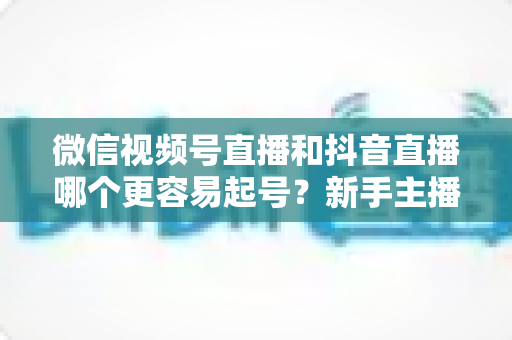 微信视频号直播和抖音直播哪个更容易起号?新手主播平台选择与起号实战指南 微信视频号直播和抖音直播哪个更容易起号?新手主播平台选择与起号实战指南