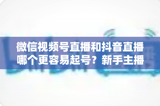 微信视频号直播和抖音直播哪个更容易起号？新手主播平台选择与起号实战指南