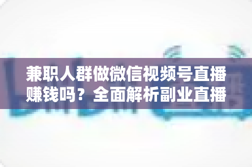 兼职人群做微信视频号直播赚钱吗？全面解析副业直播变现前景与实操攻略