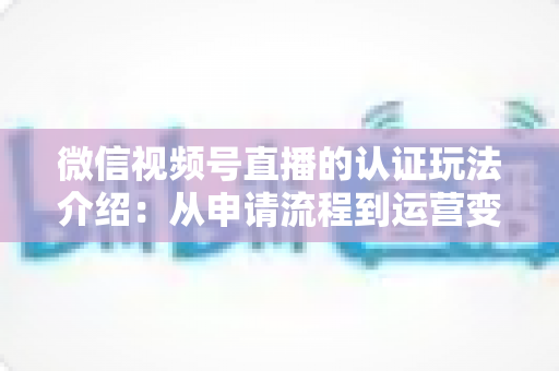 微信视频号直播的认证玩法介绍:从申请流程到运营变现的实战全攻略 微信视频号直播的认证玩法介绍:从申请流程到运营变现的实战全攻略