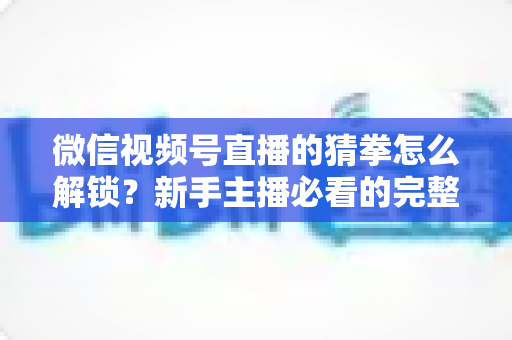 微信视频号直播的猜拳怎么解锁?新手主播必看的完整解锁教程与互动涨粉攻略 微信视频号直播的猜拳怎么解锁?新手主播必看的完整解锁教程与互动涨粉攻略