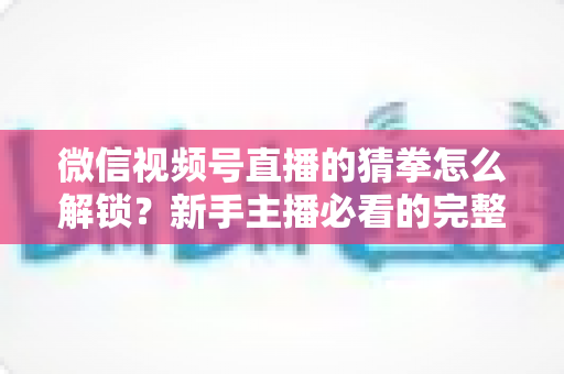 微信视频号直播的猜拳怎么解锁?新手主播必看的完整解锁教程与互动涨粉攻略 微信视频号直播的猜拳怎么解锁?新手主播必看的完整解锁教程与互动涨粉攻略
