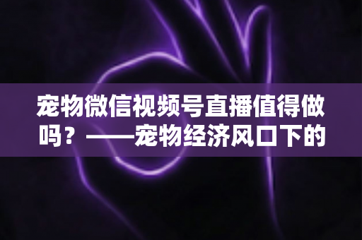 宠物微信视频号直播值得做吗?——宠物经济风口下的流量蓝海与变现全攻略 宠物微信视频号直播值得做吗?——宠物经济风口下的流量蓝海与变现全攻略