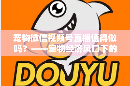 宠物微信视频号直播值得做吗？——宠物经济风口下的流量蓝海与变现全攻略