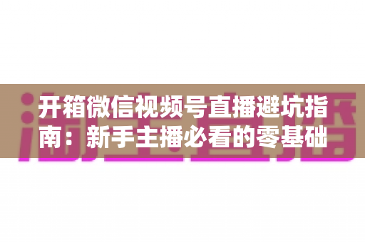 开箱微信视频号直播避坑指南:新手主播必看的零基础起步攻略与八大常见误区全解析 开箱微信视频号直播避坑指南:新手主播必看的零基础起步攻略与八大常见误区全解析