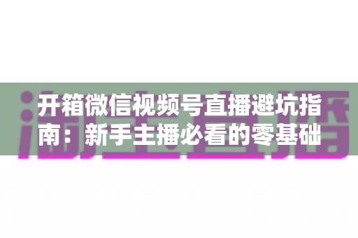 开箱微信视频号直播避坑指南:新手主播必看的零基础起步攻略与八大常见误区全解析 开箱微信视频号直播避坑指南:新手主播必看的零基础起步攻略与八大常见误区全解析