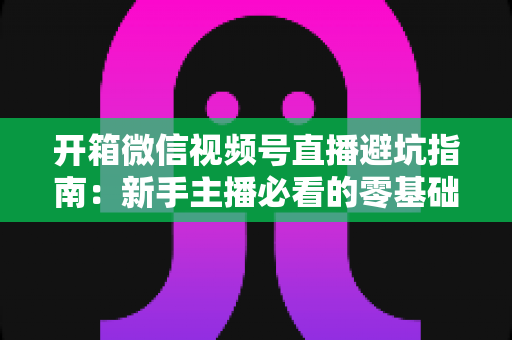 开箱微信视频号直播避坑指南:新手主播必看的零基础起步攻略与八大常见误区全解析 开箱微信视频号直播避坑指南:新手主播必看的零基础起步攻略与八大常见误区全解析