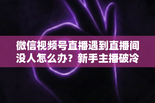 微信视频号直播遇到直播间没人怎么办？新手主播破冷启动难题的实战指南
