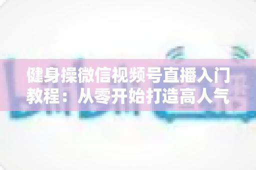 健身操微信视频号直播入门教程:从零开始打造高人气健身操直播间 健身操微信视频号直播入门教程:从零开始打造高人气健身操直播间