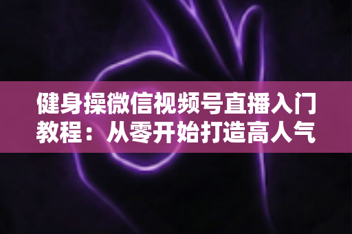 健身操微信视频号直播入门教程:从零开始打造高人气健身操直播间 健身操微信视频号直播入门教程:从零开始打造高人气健身操直播间