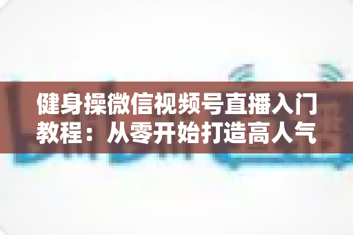 健身操微信视频号直播入门教程：从零开始打造高人气健身操直播间