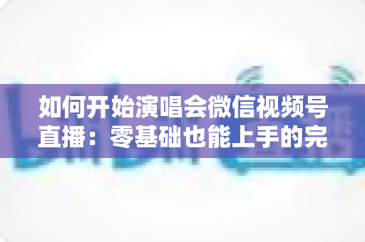 如何开始演唱会微信视频号直播：零基础也能上手的完整实战指南与避坑秘籍