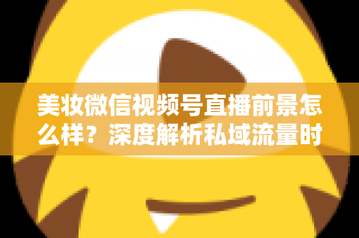 美妆微信视频号直播前景怎么样？深度解析私域流量时代美妆直播的新机遇与打法