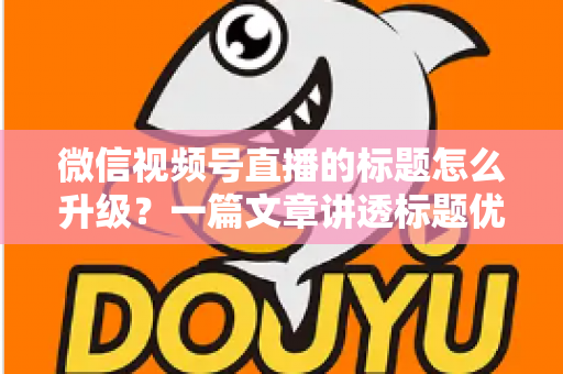 微信视频号直播的标题怎么升级？一篇文章讲透标题优化核心方法与实战技巧