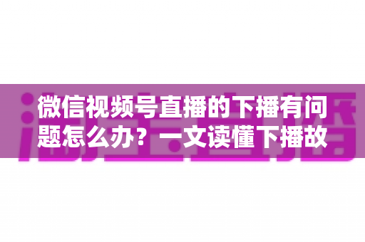 微信视频号直播的下播有问题怎么办?一文读懂下播故障排查与解决方案全攻略 微信视频号直播的下播有问题怎么办?一文读懂下播故障排查与解决方案全攻略