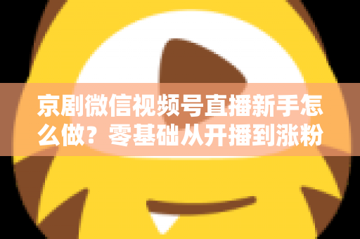京剧微信视频号直播新手怎么做？零基础从开播到涨粉的完整实战指南
