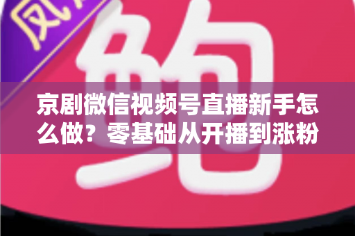 京剧微信视频号直播新手怎么做？零基础从开播到涨粉的完整实战指南