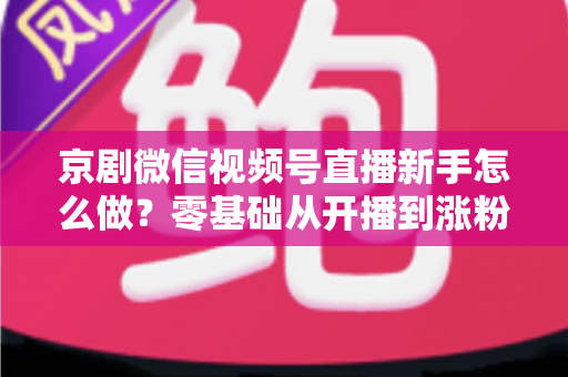京剧微信视频号直播新手怎么做？零基础从开播到涨粉的完整实战指南