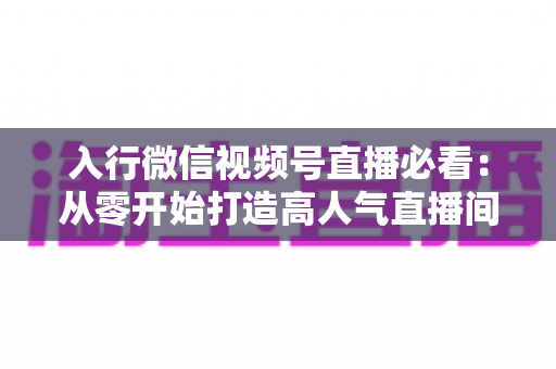 入行微信视频号直播必看：从零开始打造高人气直播间的完整指南