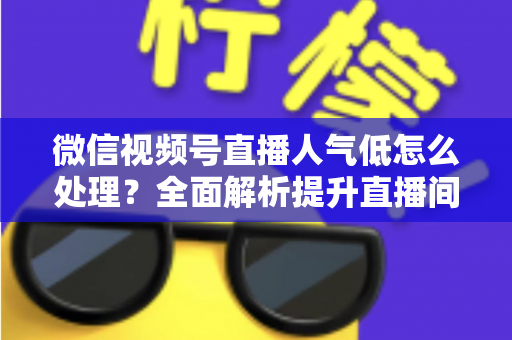 微信视频号直播人气低怎么处理？全面解析提升直播间热度的实用策略与运营技巧