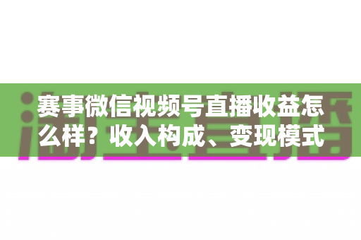 赛事微信视频号直播收益怎么样？收入构成、变现模式与提升技巧全解析