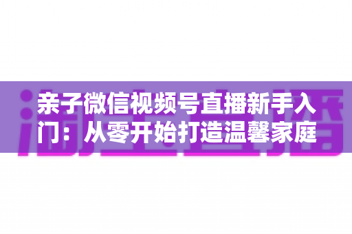 亲子微信视频号直播新手入门:从零开始打造温馨家庭直播间的完整指南 亲子微信视频号直播新手入门:从零开始打造温馨家庭直播间的完整指南