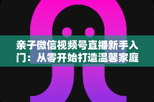 亲子微信视频号直播新手入门:从零开始打造温馨家庭直播间的完整指南 亲子微信视频号直播新手入门:从零开始打造温馨家庭直播间的完整指南