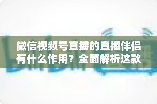 微信视频号直播的直播伴侣有什么作用?全面解析这款官方开播工具的核心功能与实用价值 微信视频号直播的直播伴侣有什么作用?全面解析这款官方开播工具的核心功能与实用价值