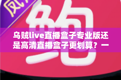 乌贼live直播盒子专业版还是高清直播盒子更划算?一篇看懂两者差异的省钱选购指南 乌贼live直播盒子专业版还是高清直播盒子更划算?一篇看懂两者差异的省钱选购指南
