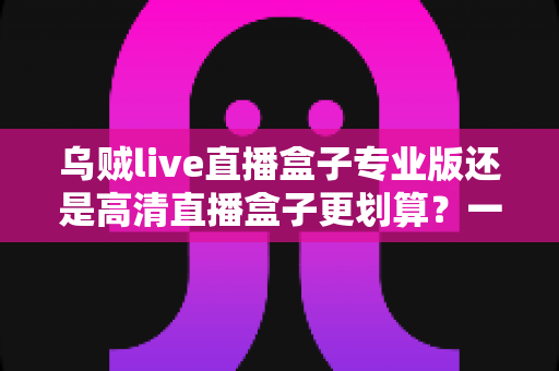 乌贼live直播盒子专业版还是高清直播盒子更划算?一篇看懂两者差异的省钱选购指南 乌贼live直播盒子专业版还是高清直播盒子更划算?一篇看懂两者差异的省钱选购指南