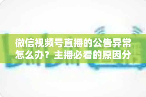 微信视频号直播的公告异常怎么办？主播必看的原因分析与快速解决全攻略