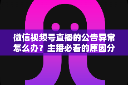 微信视频号直播的公告异常怎么办？主播必看的原因分析与快速解决全攻略