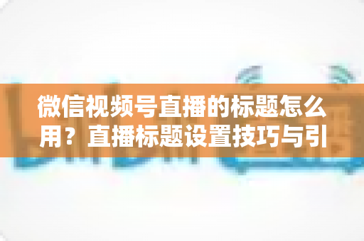 微信视频号直播的标题怎么用?直播标题设置技巧与引流优化全攻略 微信视频号直播的标题怎么用?直播标题设置技巧与引流优化全攻略