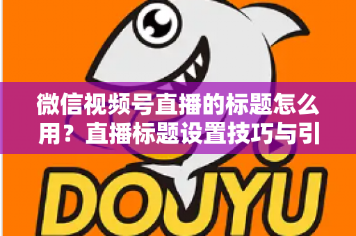 微信视频号直播的标题怎么用?直播标题设置技巧与引流优化全攻略 微信视频号直播的标题怎么用?直播标题设置技巧与引流优化全攻略