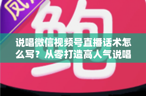 说唱微信视频号直播话术怎么写？从零打造高人气说唱直播间的实战指南