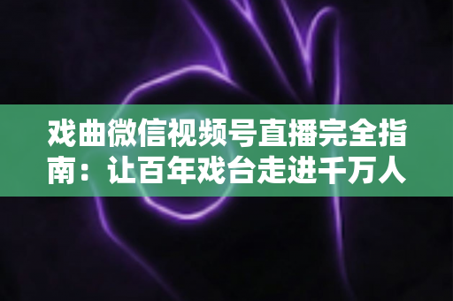 戏曲微信视频号直播完全指南：让百年戏台走进千万人手机的实战攻略