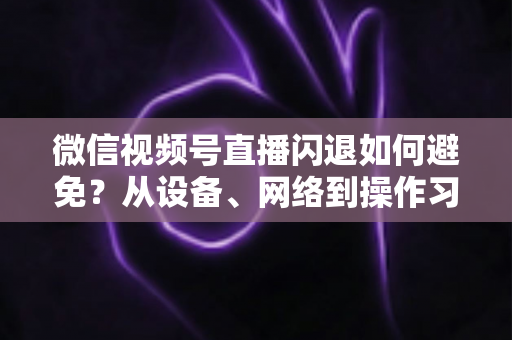微信视频号直播闪退如何避免？从设备、网络到操作习惯的全方位预防指南