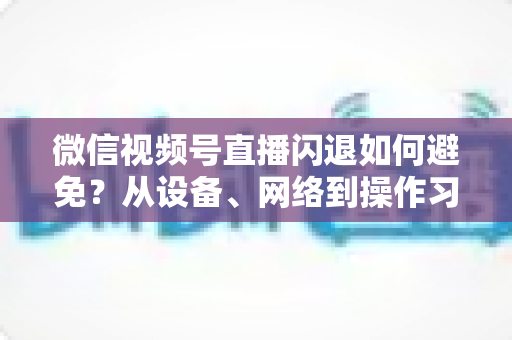 微信视频号直播闪退如何避免？从设备、网络到操作习惯的全方位预防指南