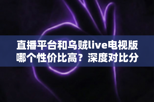 直播平台和乌贼live电视版哪个性价比高？深度对比分析与选购指南