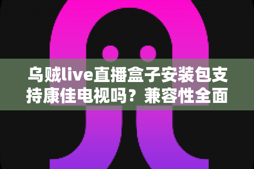 乌贼live直播盒子安装包支持康佳电视吗?兼容性全面解析与安装教程一网打尽 乌贼live直播盒子安装包支持康佳电视吗?兼容性全面解析与安装教程一网打尽