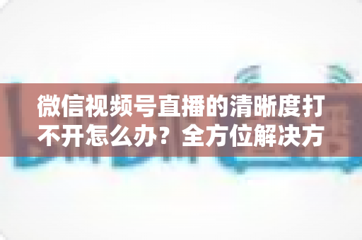 微信视频号直播的清晰度打不开怎么办?全方位解决方案与实用排查指南 微信视频号直播的清晰度打不开怎么办?全方位解决方案与实用排查指南