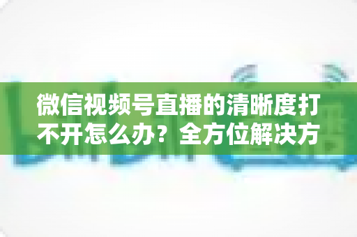 微信视频号直播的清晰度打不开怎么办?全方位解决方案与实用排查指南 微信视频号直播的清晰度打不开怎么办?全方位解决方案与实用排查指南