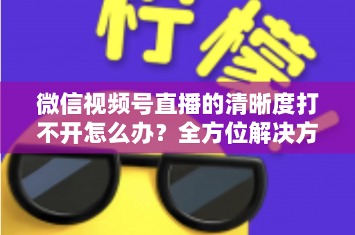 微信视频号直播的清晰度打不开怎么办？全方位解决方案与实用排查指南