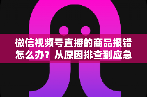 微信视频号直播的商品报错怎么办?从原因排查到应急处理的完整解决方案 微信视频号直播的商品报错怎么办?从原因排查到应急处理的完整解决方案