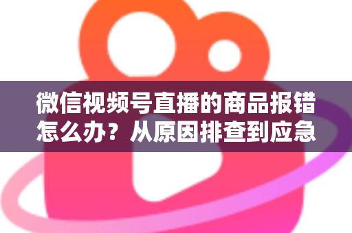 微信视频号直播的商品报错怎么办?从原因排查到应急处理的完整解决方案 微信视频号直播的商品报错怎么办?从原因排查到应急处理的完整解决方案